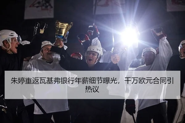 朱婷重返瓦基弗银行年薪细节曝光，千万欧元合同引热议